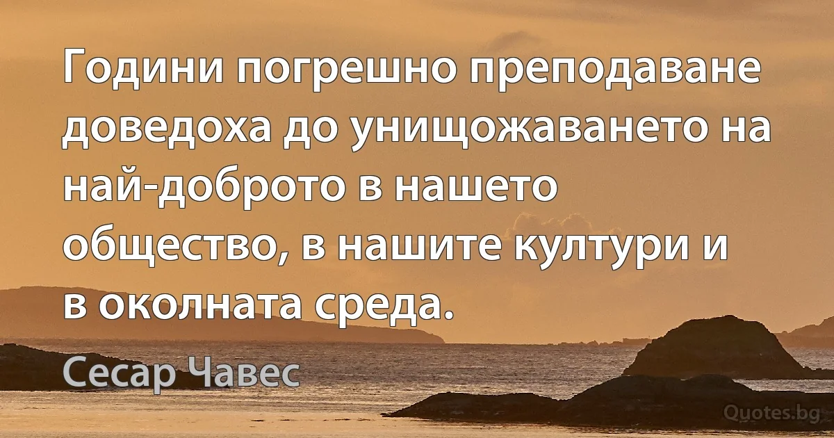 Години погрешно преподаване доведоха до унищожаването на най-доброто в нашето общество, в нашите култури и в околната среда. (Сесар Чавес)