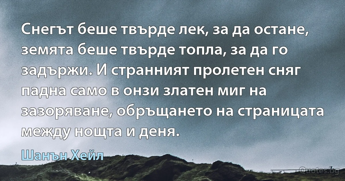 Снегът беше твърде лек, за да остане, земята беше твърде топла, за да го задържи. И странният пролетен сняг падна само в онзи златен миг на зазоряване, обръщането на страницата между нощта и деня. (Шанън Хейл)