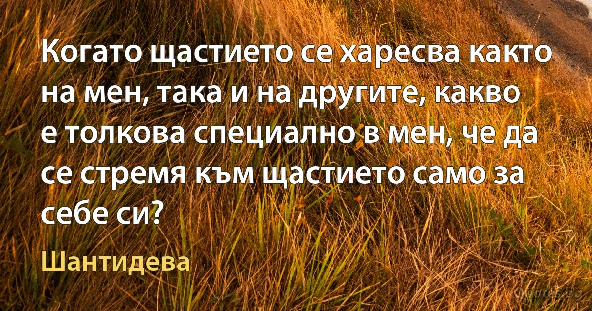 Когато щастието се харесва както на мен, така и на другите, какво е толкова специално в мен, че да се стремя към щастието само за себе си? (Шантидева)