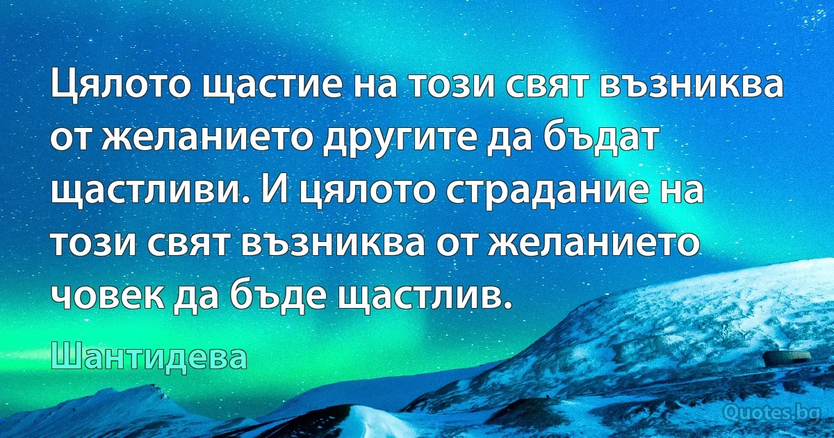 Цялото щастие на този свят възниква от желанието другите да бъдат щастливи. И цялото страдание на този свят възниква от желанието човек да бъде щастлив. (Шантидева)