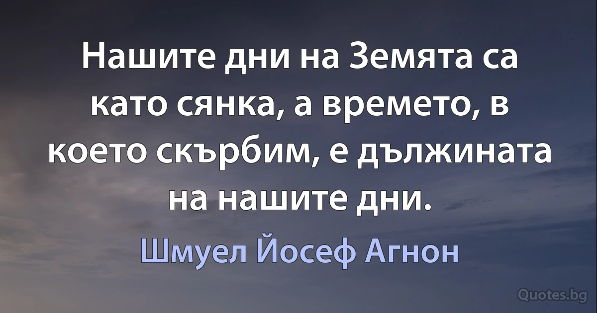 Нашите дни на Земята са като сянка, а времето, в което скърбим, е дължината на нашите дни. (Шмуел Йосеф Агнон)