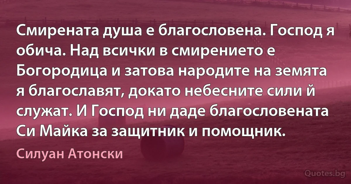 Смирената душа е благословена. Господ я обича. Над всички в смирението е Богородица и затова народите на земята я благославят, докато небесните сили й служат. И Господ ни даде благословената Си Майка за защитник и помощник. (Силуан Атонски)