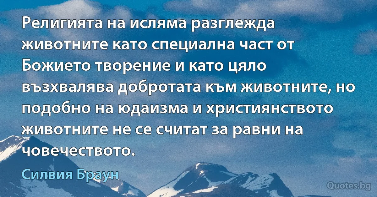 Религията на исляма разглежда животните като специална част от Божието творение и като цяло възхвалява добротата към животните, но подобно на юдаизма и християнството животните не се считат за равни на човечеството. (Силвия Браун)