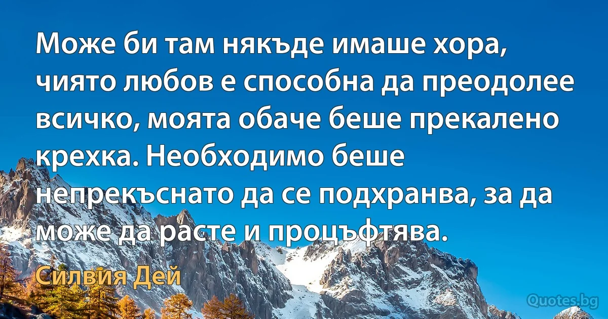 Може би там някъде имаше хора, чиято любов е способна да преодолее всичко, моята обаче беше прекалено крехка. Необходимо беше непрекъснато да се подхранва, за да може да расте и процъфтява. (Силвия Дей)