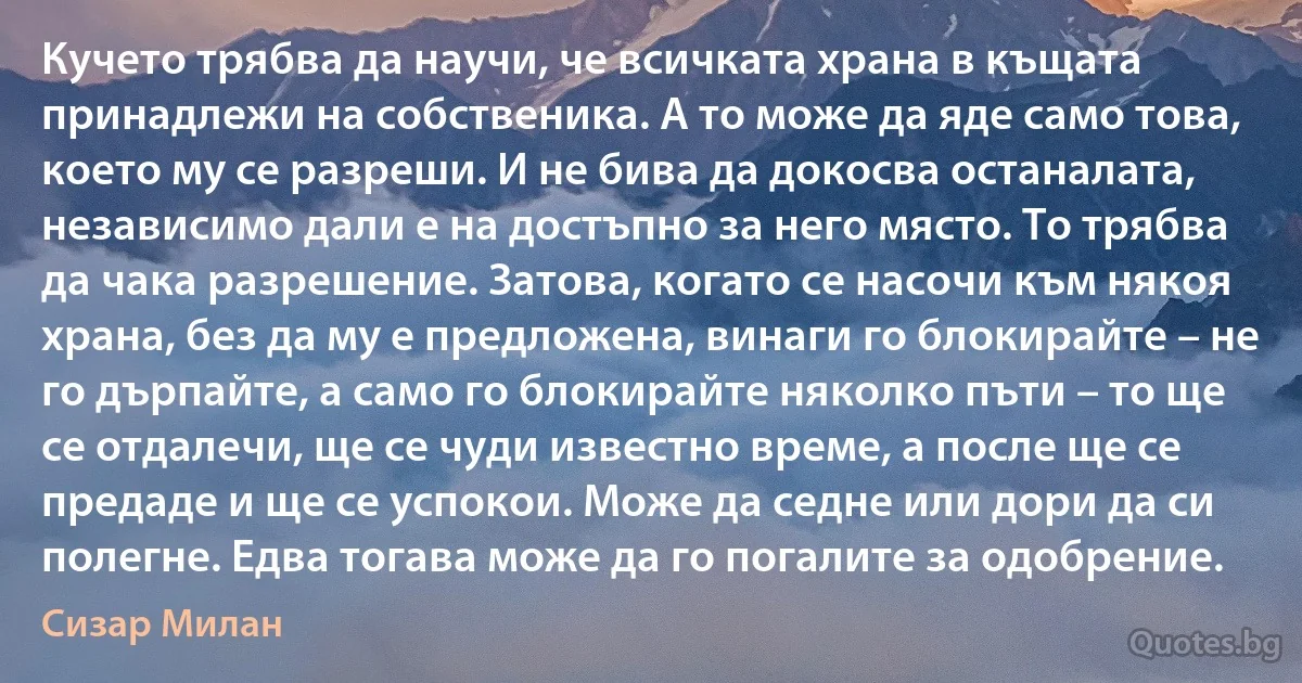 Кучето трябва да научи, че всичката храна в къщата принадлежи на собственика. А то може да яде само това, което му се разреши. И не бива да докосва останалата, независимо дали е на достъпно за него място. То трябва да чака разрешение. Затова, когато се насочи към някоя храна, без да му е предложена, винаги го блокирайте – не го дърпайте, а само го блокирайте няколко пъти – то ще се отдалечи, ще се чуди известно време, а после ще се предаде и ще се успокои. Може да седне или дори да си полегне. Едва тогава може да го погалите за одобрение. (Сизар Милан)