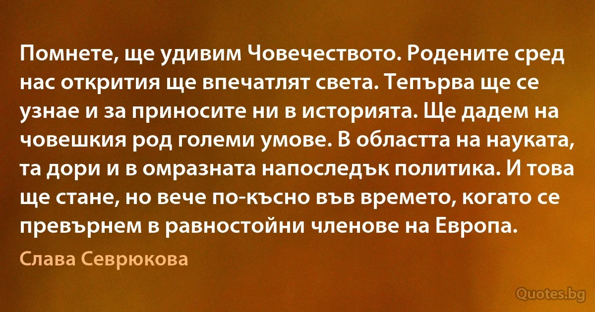 Помнете, ще удивим Човечеството. Родените сред нас открития ще впечатлят света. Тепърва ще се узнае и за приносите ни в историята. Ще дадем на човешкия род големи умове. В областта на науката, та дори и в омразната напоследък политика. И това ще стане, но вече по-късно във времето, когато се превърнем в равностойни членове на Европа. (Слава Севрюкова)