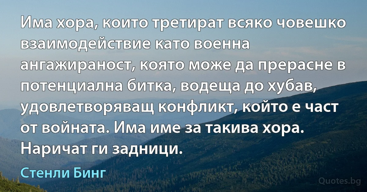 Има хора, които третират всяко човешко взаимодействие като военна ангажираност, която може да прерасне в потенциална битка, водеща до хубав, удовлетворяващ конфликт, който е част от войната. Има име за такива хора. Наричат ги задници. (Стенли Бинг)