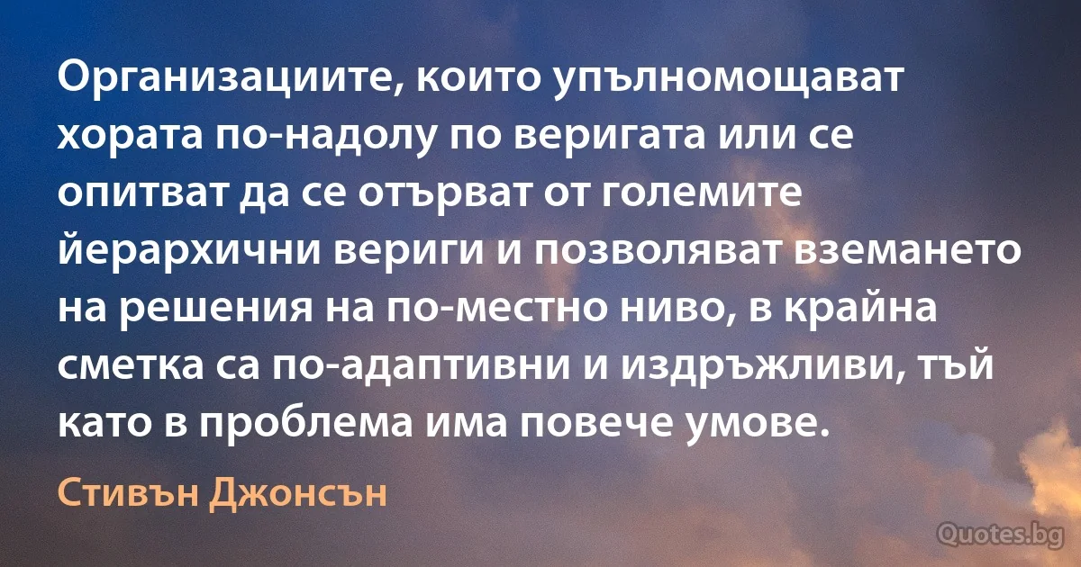 Организациите, които упълномощават хората по-надолу по веригата или се опитват да се отърват от големите йерархични вериги и позволяват вземането на решения на по-местно ниво, в крайна сметка са по-адаптивни и издръжливи, тъй като в проблема има повече умове. (Стивън Джонсън)