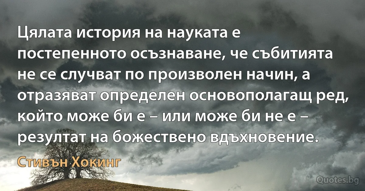 Цялата история на науката е постепенното осъзнаване, че събитията не се случват по произволен начин, а отразяват определен основополагащ ред, който може би е – или може би не е – резултат на божествено вдъхновение. (Стивън Хокинг)