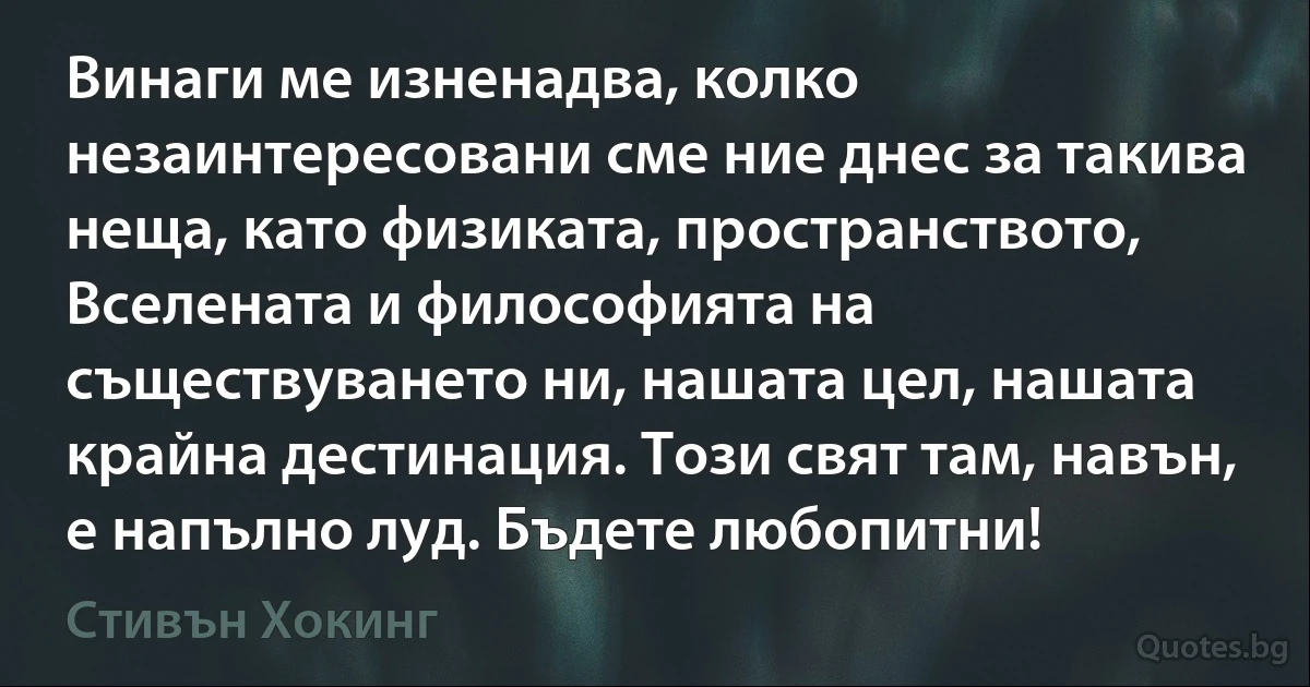 Винаги ме изненадва, колко незаинтересовани сме ние днес за такива неща, като физиката, пространството, Вселената и философията на съществуването ни, нашата цел, нашата крайна дестинация. Този свят там, навън, е напълно луд. Бъдете любопитни! (Стивън Хокинг)