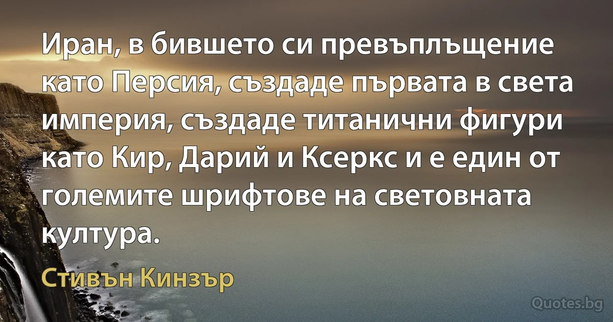 Иран, в бившето си превъплъщение като Персия, създаде първата в света империя, създаде титанични фигури като Кир, Дарий и Ксеркс и е един от големите шрифтове на световната култура. (Стивън Кинзър)