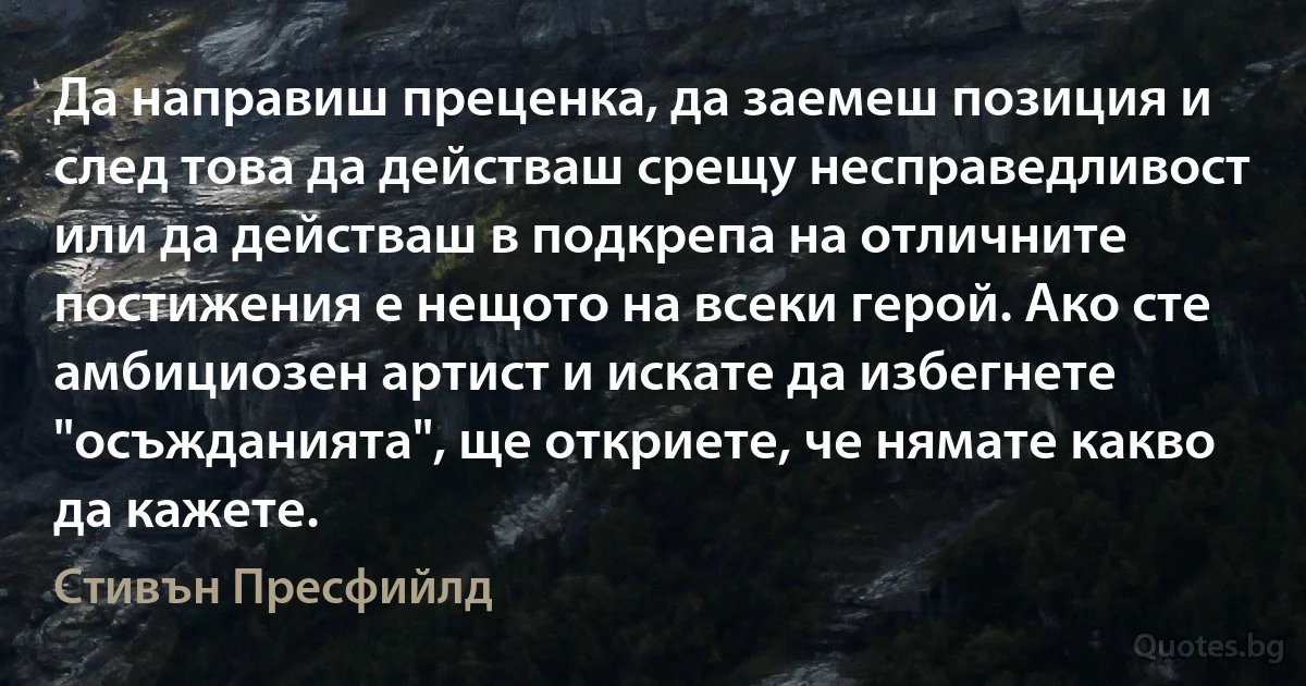 Да направиш преценка, да заемеш позиция и след това да действаш срещу несправедливост или да действаш в подкрепа на отличните постижения е нещото на всеки герой. Ако сте амбициозен артист и искате да избегнете "осъжданията", ще откриете, че нямате какво да кажете. (Стивън Пресфийлд)