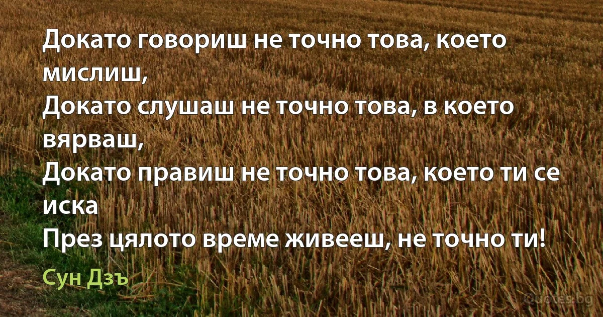 Докато говориш не точно това, което мислиш,
Докато слушаш не точно това, в което вярваш,
Докато правиш не точно това, което ти се иска
През цялото време живееш, не точно ти! (Сун Дзъ)