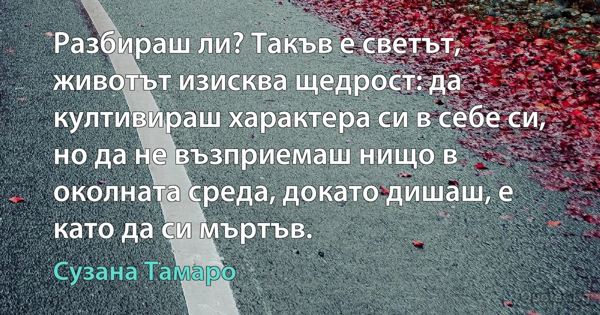 Разбираш ли? Такъв е светът, животът изисква щедрост: да култивираш характера си в себе си, но да не възприемаш нищо в околната среда, докато дишаш, е като да си мъртъв. (Сузана Тамаро)