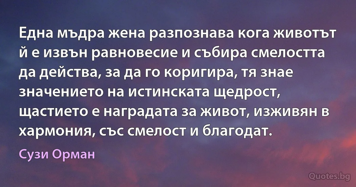 Една мъдра жена разпознава кога животът й е извън равновесие и събира смелостта да действа, за да го коригира, тя знае значението на истинската щедрост, щастието е наградата за живот, изживян в хармония, със смелост и благодат. (Сузи Орман)