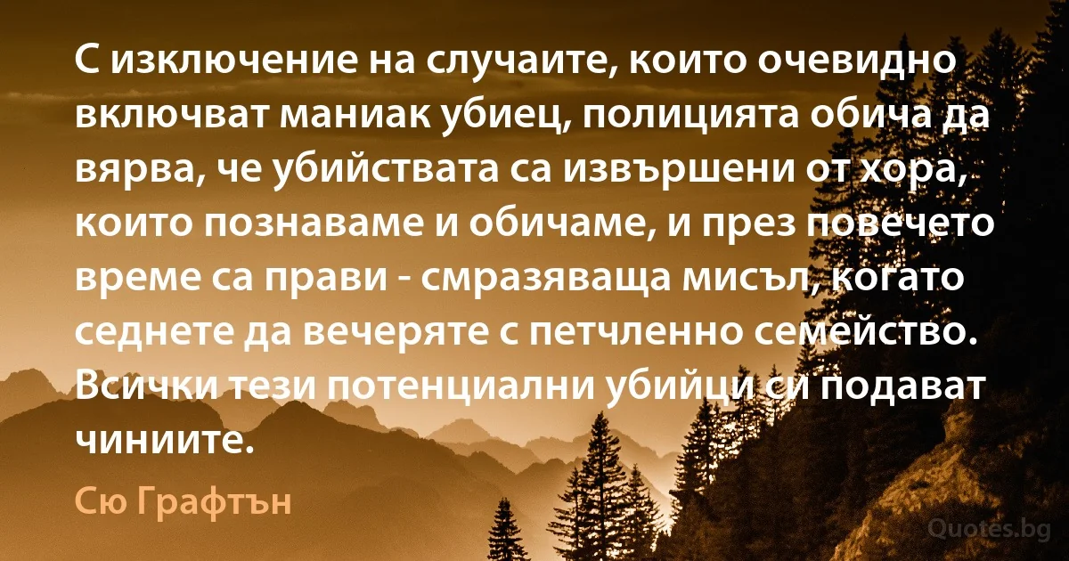 С изключение на случаите, които очевидно включват маниак убиец, полицията обича да вярва, че убийствата са извършени от хора, които познаваме и обичаме, и през повечето време са прави - смразяваща мисъл, когато седнете да вечеряте с петчленно семейство. Всички тези потенциални убийци си подават чиниите. (Сю Графтън)