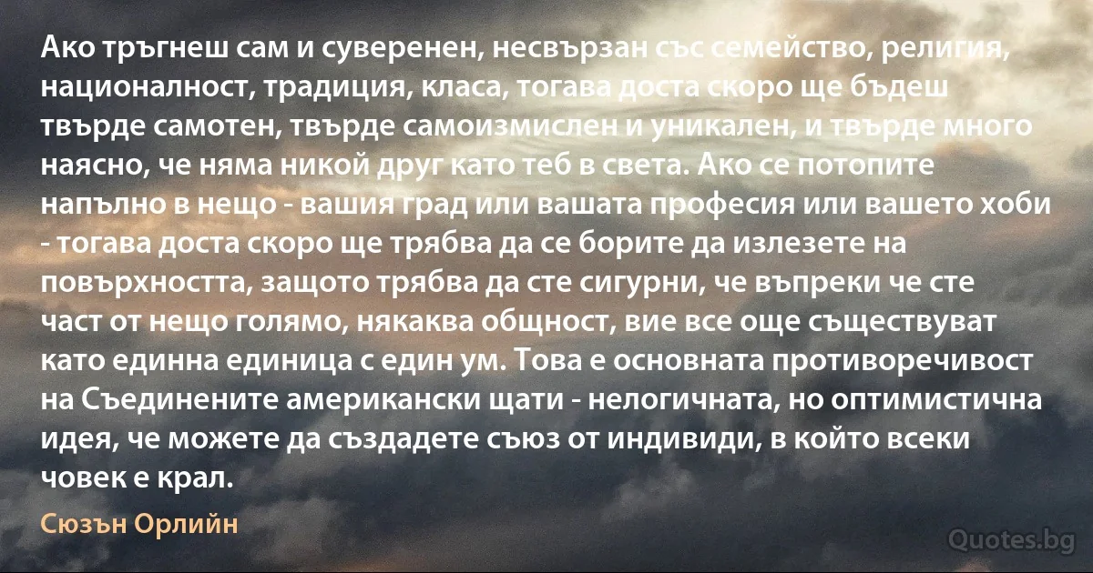 Ако тръгнеш сам и суверенен, несвързан със семейство, религия, националност, традиция, класа, тогава доста скоро ще бъдеш твърде самотен, твърде самоизмислен и уникален, и твърде много наясно, че няма никой друг като теб в света. Ако се потопите напълно в нещо - вашия град или вашата професия или вашето хоби - тогава доста скоро ще трябва да се борите да излезете на повърхността, защото трябва да сте сигурни, че въпреки че сте част от нещо голямо, някаква общност, вие все още съществуват като единна единица с един ум. Това е основната противоречивост на Съединените американски щати - нелогичната, но оптимистична идея, че можете да създадете съюз от индивиди, в който всеки човек е крал. (Сюзън Орлийн)