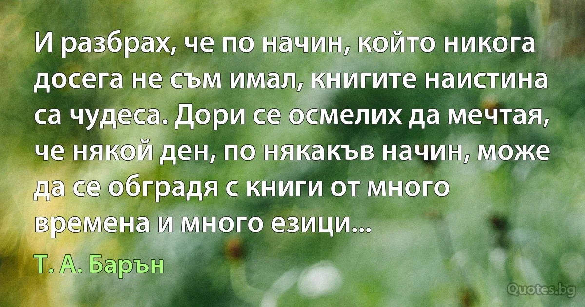 И разбрах, че по начин, който никога досега не съм имал, книгите наистина са чудеса. Дори се осмелих да мечтая, че някой ден, по някакъв начин, може да се обградя с книги от много времена и много езици... (Т. А. Барън)