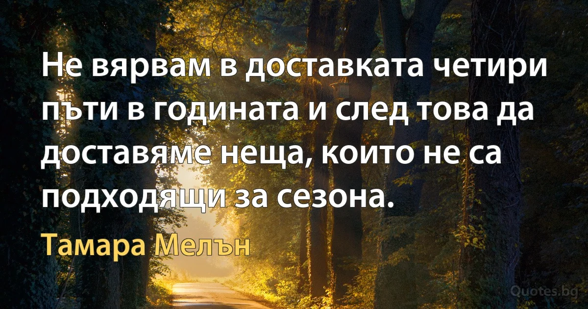 Не вярвам в доставката четири пъти в годината и след това да доставяме неща, които не са подходящи за сезона. (Тамара Мелън)