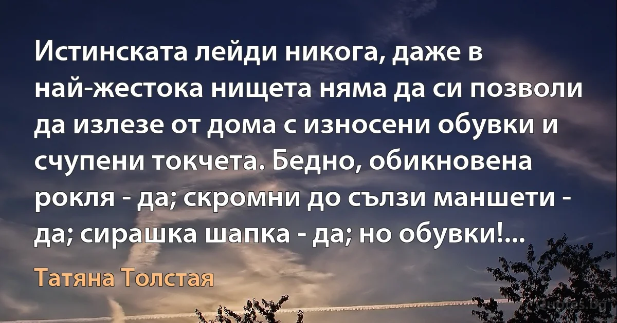 Истинската лейди никога, даже в най-жестока нищета няма да си позволи да излезе от дома с износени обувки и счупени токчета. Бедно, обикновена рокля - да; скромни до сълзи маншети - да; сирашка шапка - да; но обувки!... (Татяна Толстая)