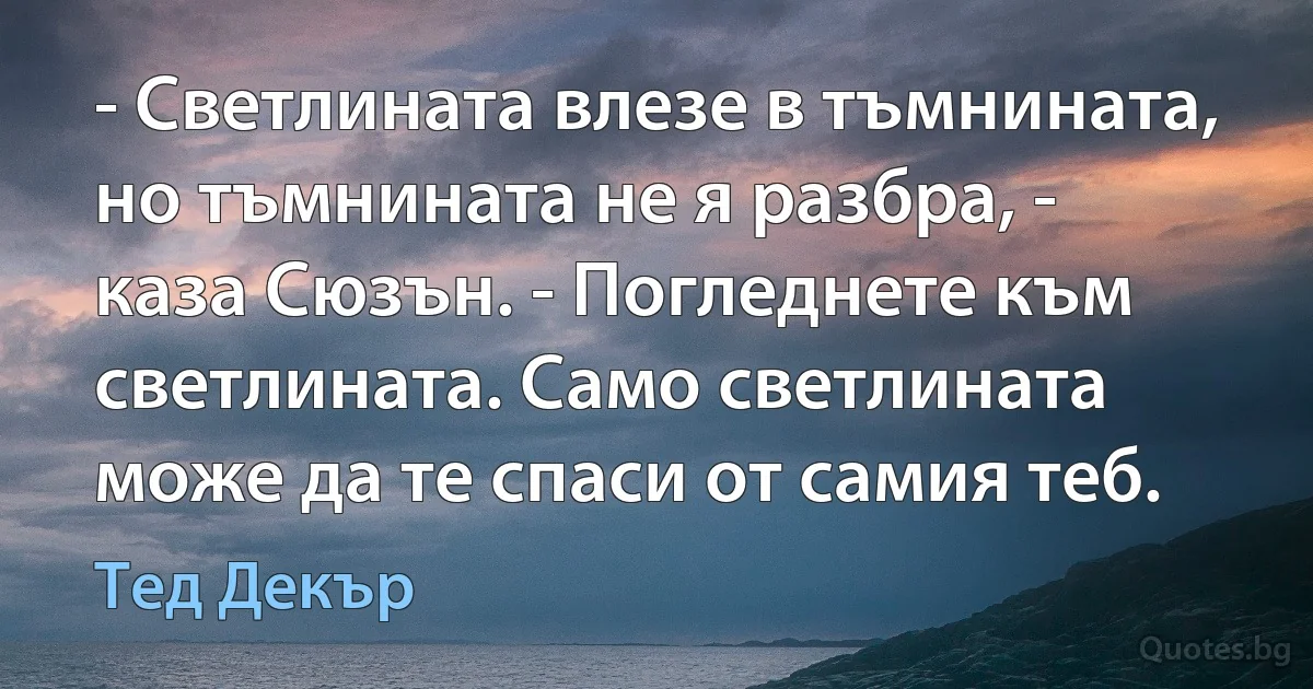 - Светлината влезе в тъмнината, но тъмнината не я разбра, - каза Сюзън. - Погледнете към светлината. Само светлината може да те спаси от самия теб. (Тед Декър)