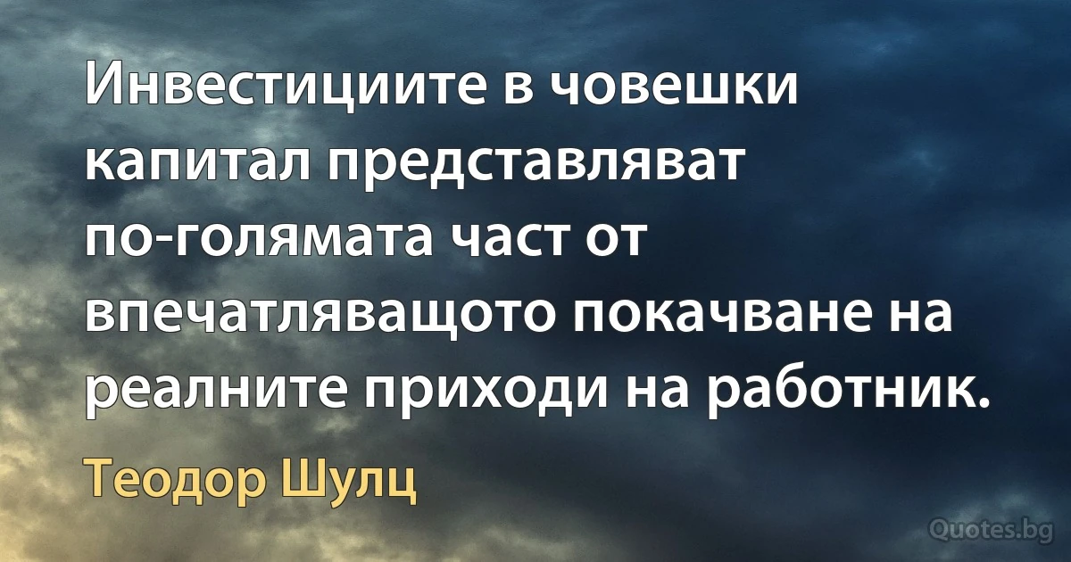 Инвестициите в човешки капитал представляват по-голямата част от впечатляващото покачване на реалните приходи на работник. (Теодор Шулц)