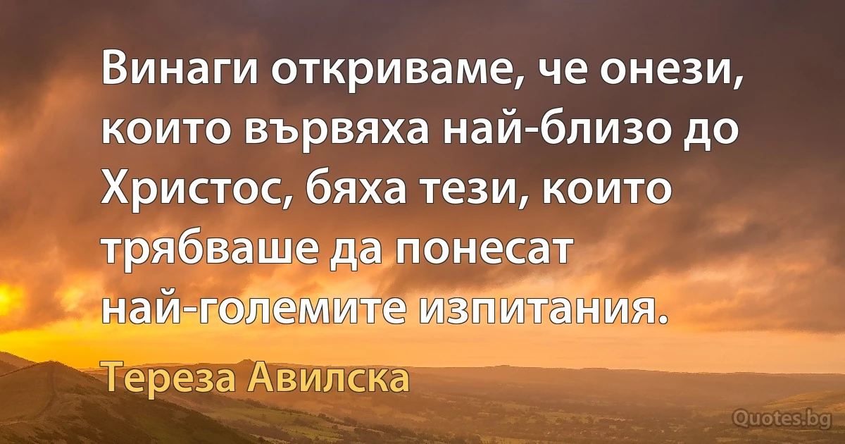 Винаги откриваме, че онези, които вървяха най-близо до Христос, бяха тези, които трябваше да понесат най-големите изпитания. (Тереза Авилска)