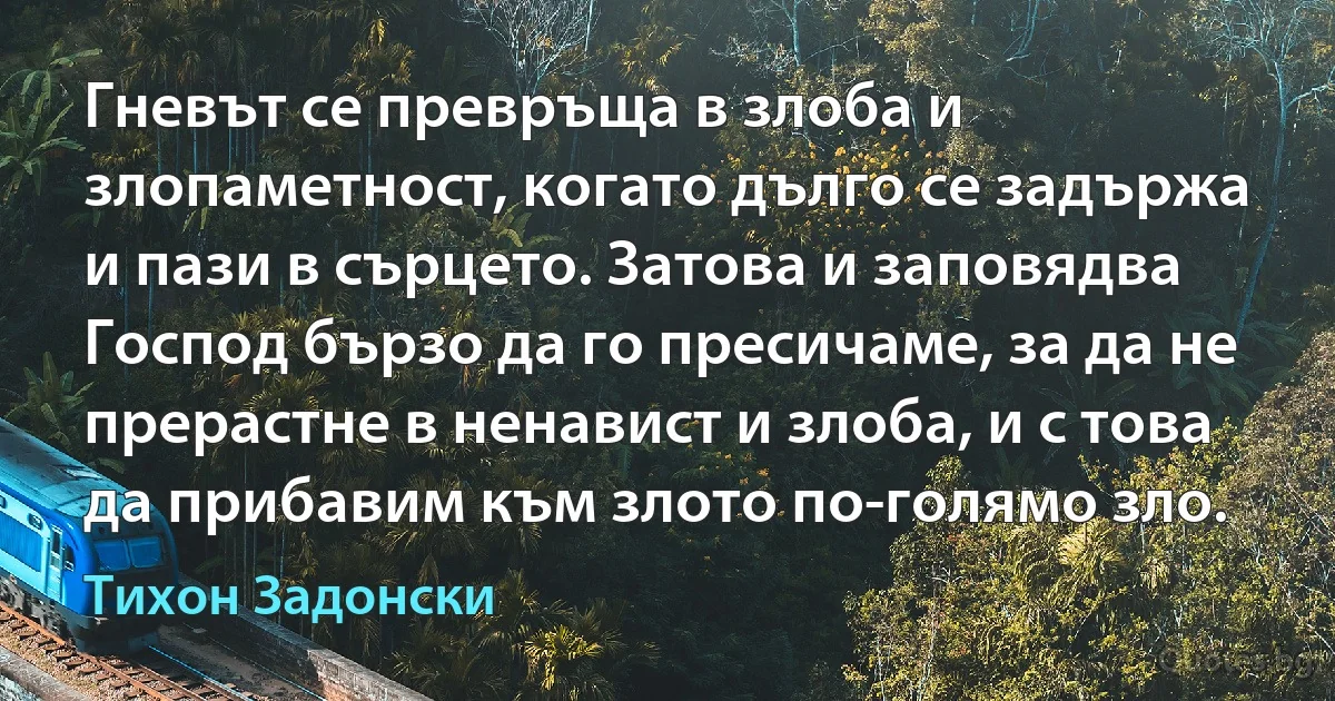 Гневът се превръща в злоба и злопаметност, когато дълго се задържа и пази в сърцето. Затова и заповядва Господ бързо да го пресичаме, за да не прерастне в ненавист и злоба, и с това да прибавим към злото по-голямо зло. (Тихон Задонски)