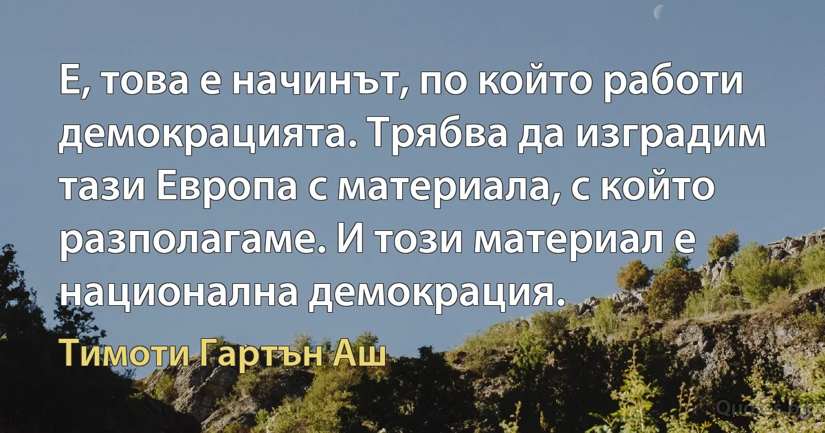 Е, това е начинът, по който работи демокрацията. Трябва да изградим тази Европа с материала, с който разполагаме. И този материал е национална демокрация. (Тимоти Гартън Аш)