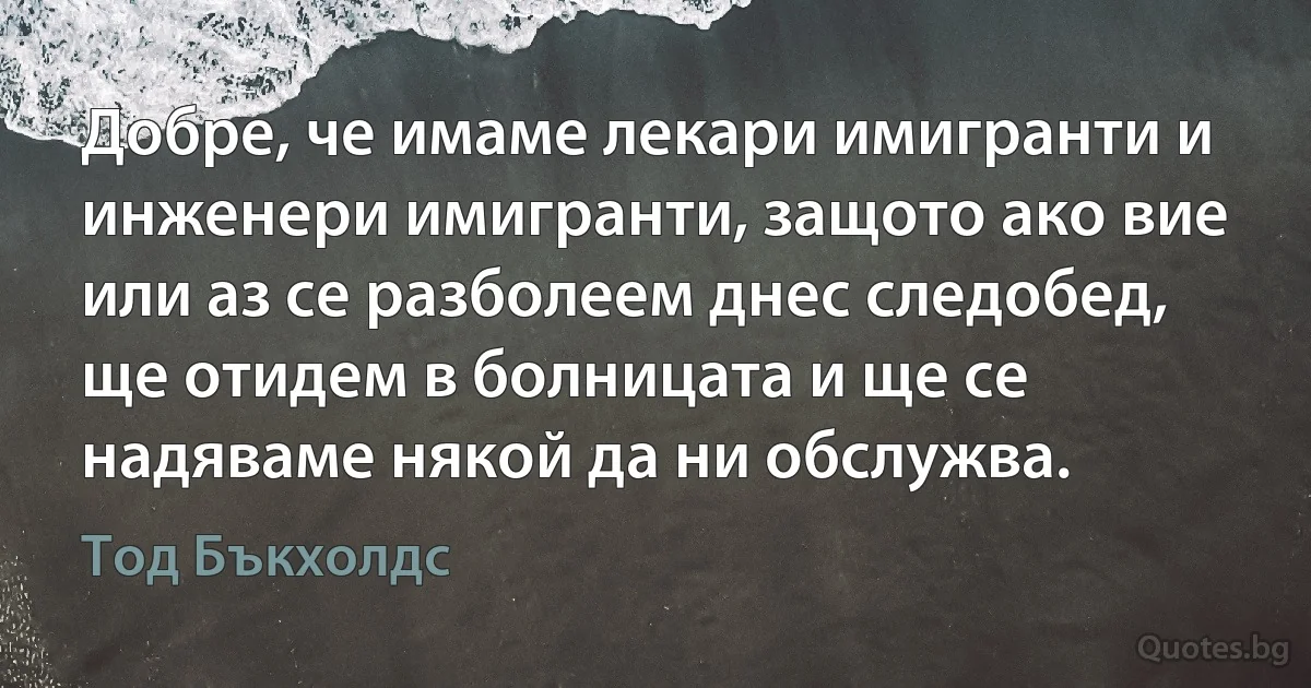 Добре, че имаме лекари имигранти и инженери имигранти, защото ако вие или аз се разболеем днес следобед, ще отидем в болницата и ще се надяваме някой да ни обслужва. (Тод Бъкхолдс)