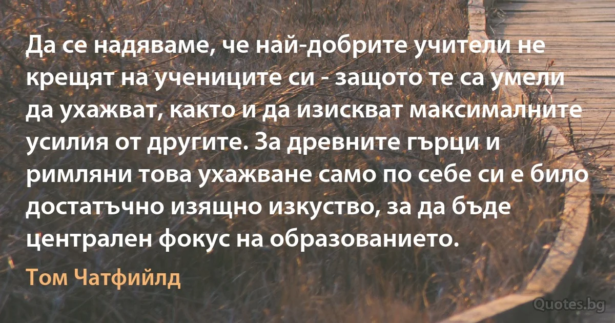 Да се надяваме, че най-добрите учители не крещят на учениците си - защото те са умели да ухажват, както и да изискват максималните усилия от другите. За древните гърци и римляни това ухажване само по себе си е било достатъчно изящно изкуство, за да бъде централен фокус на образованието. (Том Чатфийлд)