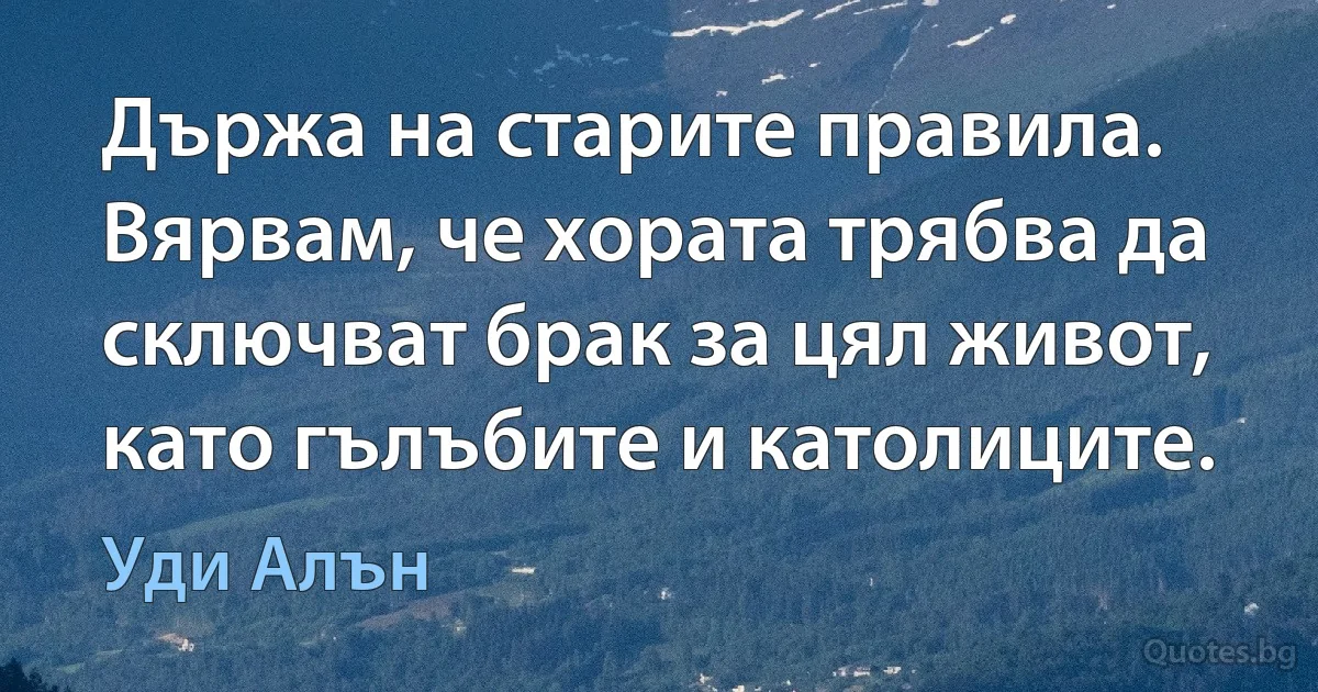 Държа на старите правила. Вярвам, че хората трябва да сключват брак за цял живот, като гълъбите и католиците. (Уди Алън)