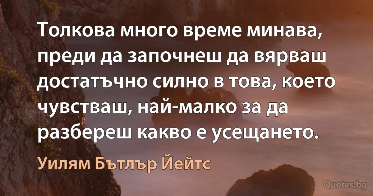 Толкова много време минава, преди да започнеш да вярваш достатъчно силно в това, което чувстваш, най-малко за да разбереш какво е усещането. (Уилям Бътлър Йейтс)