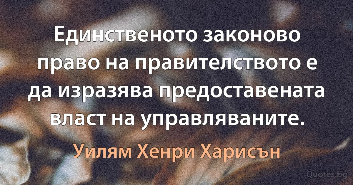 Единственото законово право на правителството е да изразява предоставената власт на управляваните. (Уилям Хенри Харисън)