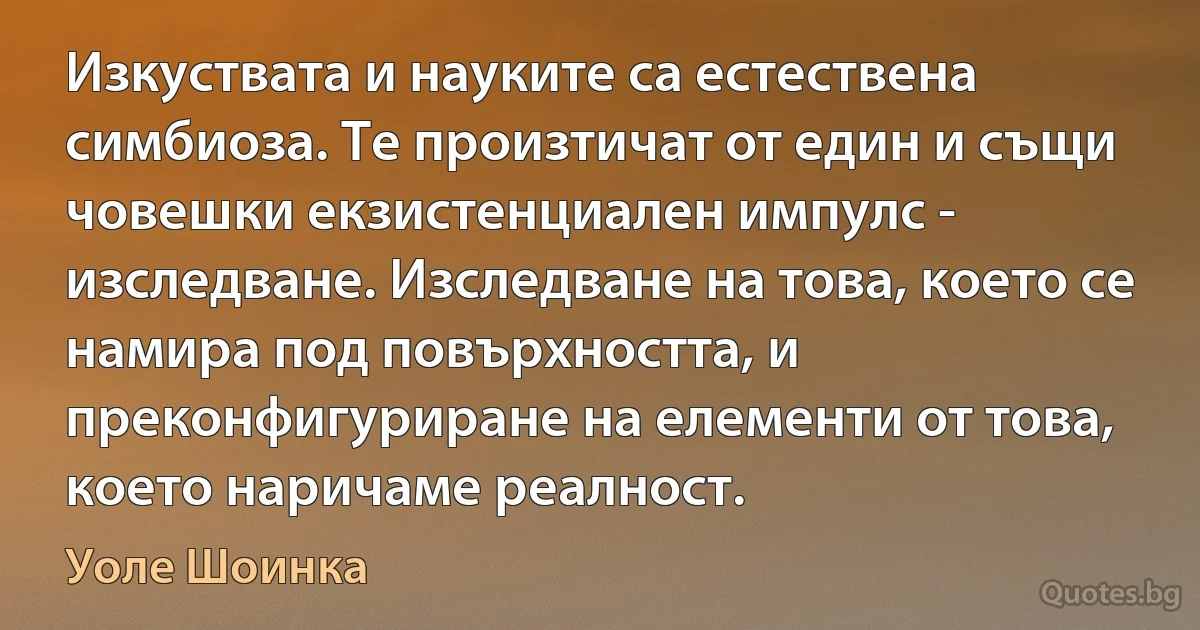 Изкуствата и науките са естествена симбиоза. Те произтичат от един и същи човешки екзистенциален импулс - изследване. Изследване на това, което се намира под повърхността, и преконфигуриране на елементи от това, което наричаме реалност. (Уоле Шоинка)