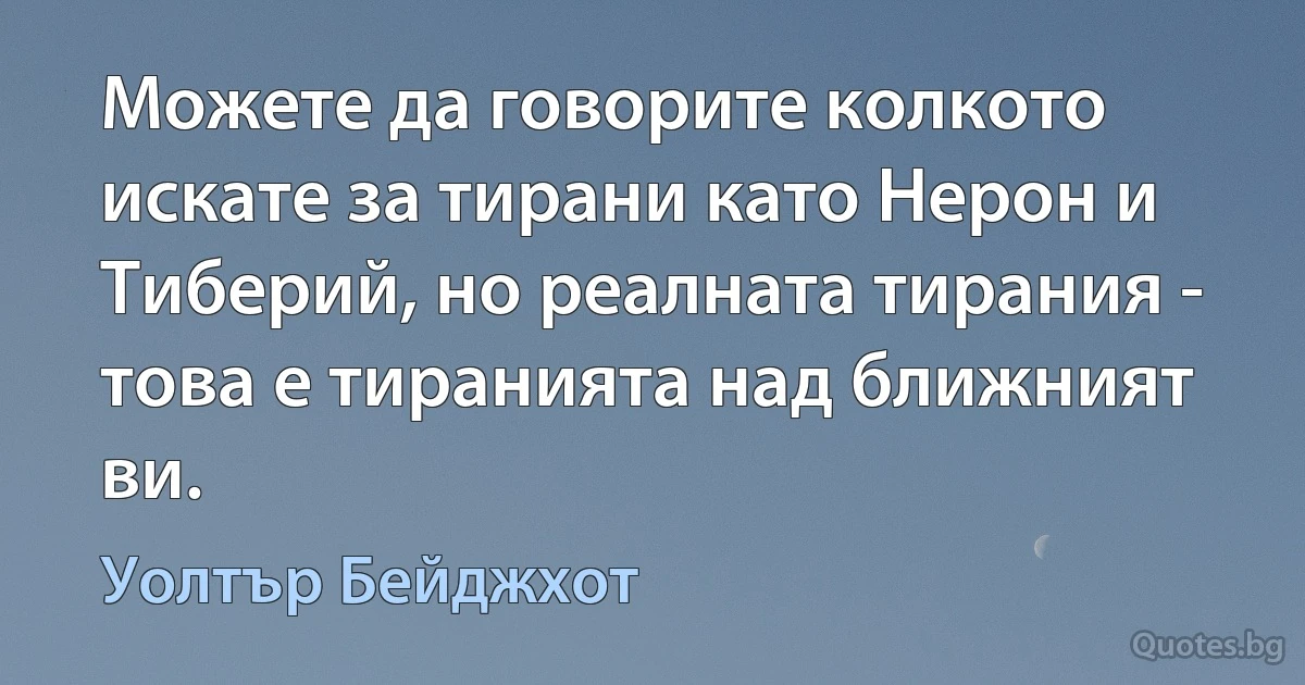 Можете да говорите колкото искате за тирани като Нерон и Тиберий, но реалната тирания - това е тиранията над ближният ви. (Уолтър Бейджхот)