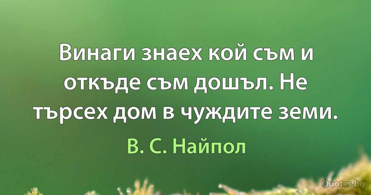 Винаги знаех кой съм и откъде съм дошъл. Не търсех дом в чуждите земи. (В. С. Найпол)