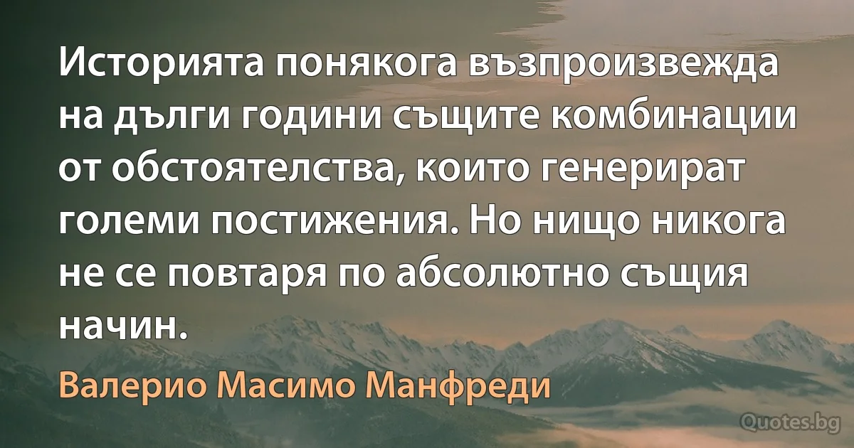 Историята понякога възпроизвежда на дълги години същите комбинации от обстоятелства, които генерират големи постижения. Но нищо никога не се повтаря по абсолютно същия начин. (Валерио Масимо Манфреди)