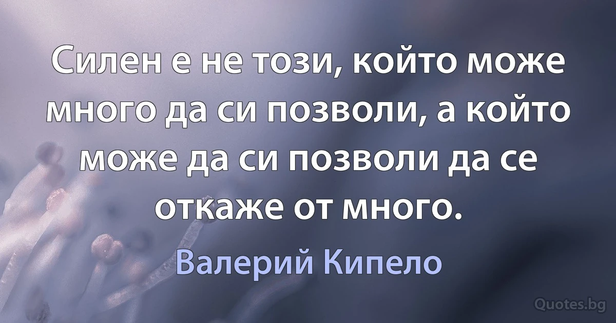 Силен е не този, който може много да си позволи, а който може да си позволи да се откаже от много. (Валерий Кипело)