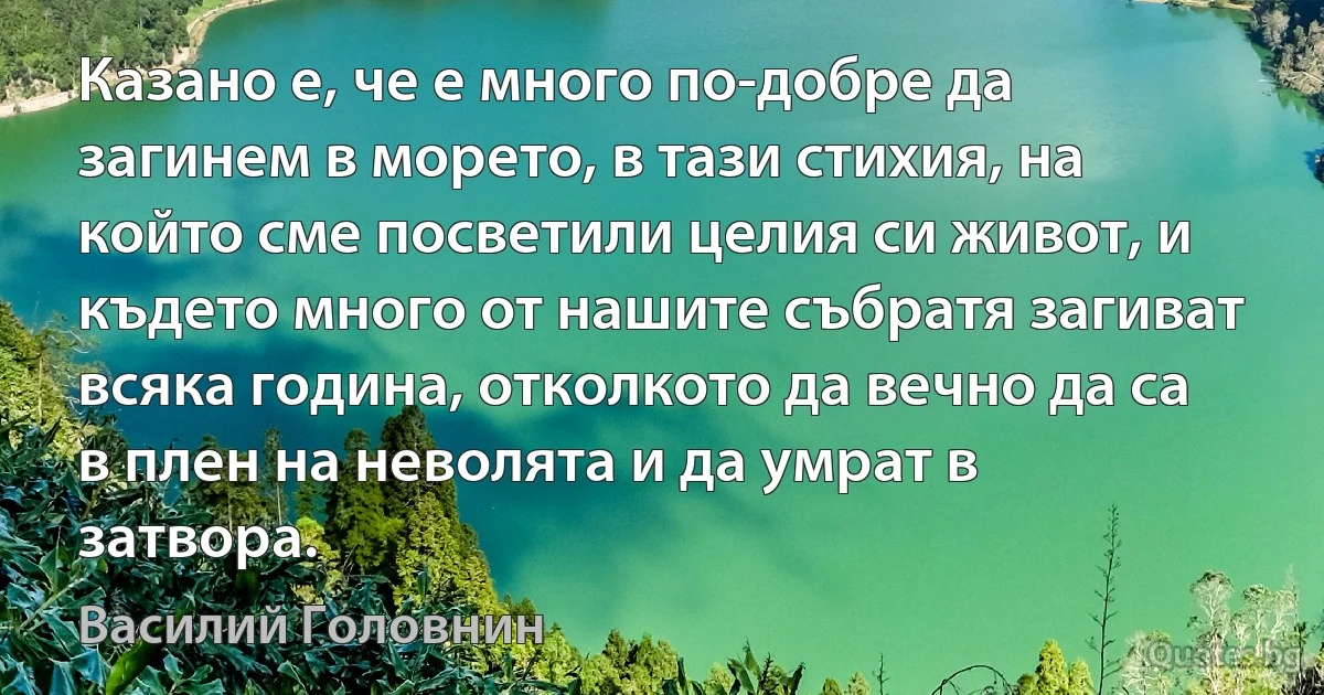 Казано е, че е много по-добре да загинем в морето, в тази стихия, на който сме посветили целия си живот, и където много от нашите събратя загиват всяка година, отколкото да вечно да са в плен на неволята и да умрат в затвора. (Василий Головнин)