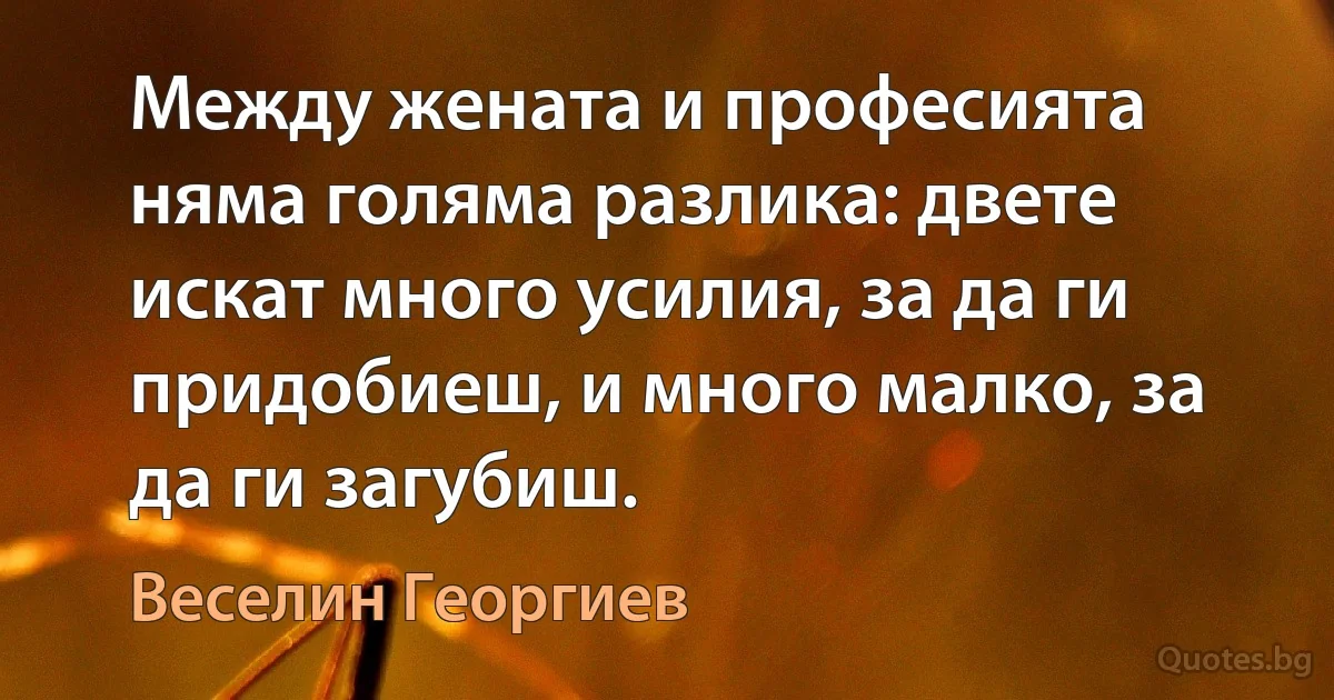 Между жената и професията няма голяма разлика: двете искат много усилия, за да ги придобиеш, и много малко, за да ги загубиш. (Веселин Георгиев)