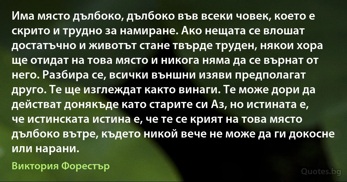 Има място дълбоко, дълбоко във всеки човек, което е скрито и трудно за намиране. Ако нещата се влошат достатъчно и животът стане твърде труден, някои хора ще отидат на това място и никога няма да се върнат от него. Разбира се, всички външни изяви предполагат друго. Те ще изглеждат както винаги. Те може дори да действат донякъде като старите си Аз, но истината е, че истинската истина е, че те се крият на това място дълбоко вътре, където никой вече не може да ги докосне или нарани. (Виктория Форестър)