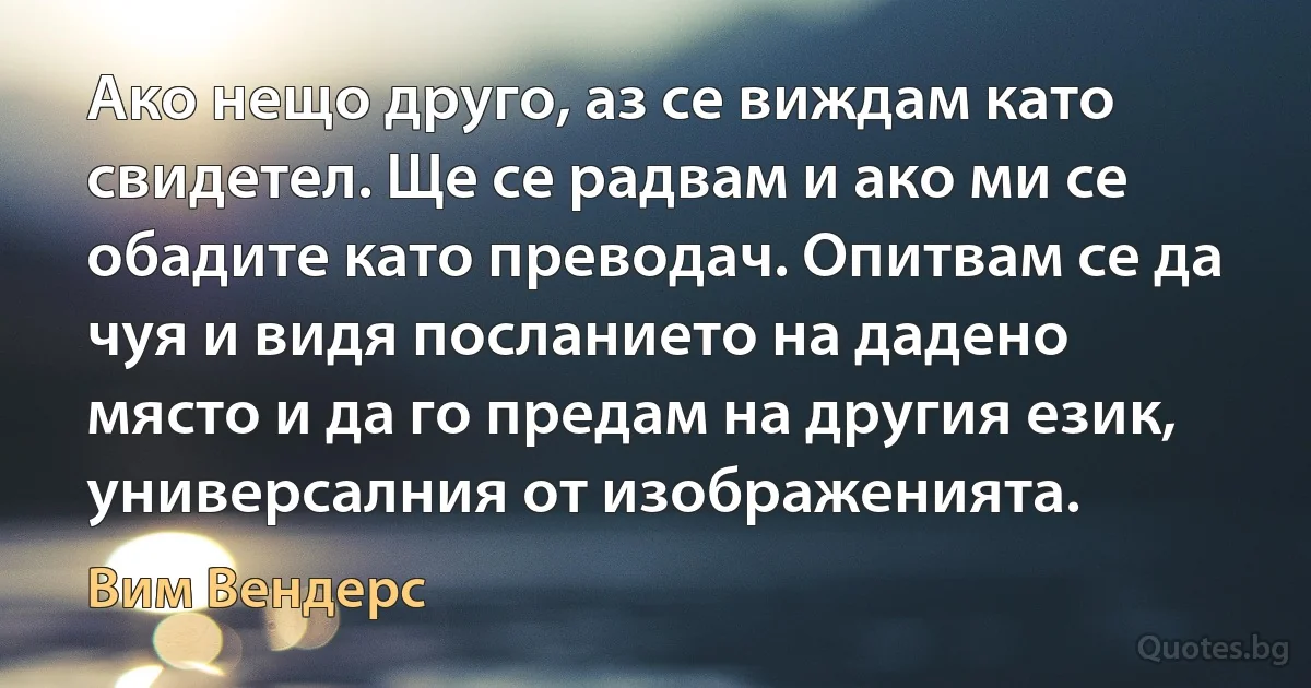 Ако нещо друго, аз се виждам като свидетел. Ще се радвам и ако ми се обадите като преводач. Опитвам се да чуя и видя посланието на дадено място и да го предам на другия език, универсалния от изображенията. (Вим Вендерс)