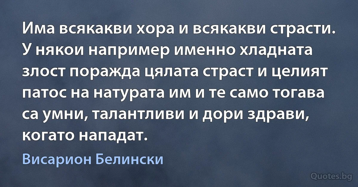 Има всякакви хора и всякакви страсти. У някои например именно хладната злост поражда цялата страст и целият патос на натурата им и те само тогава са умни, талантливи и дори здрави, когато нападат. (Висарион Белински)