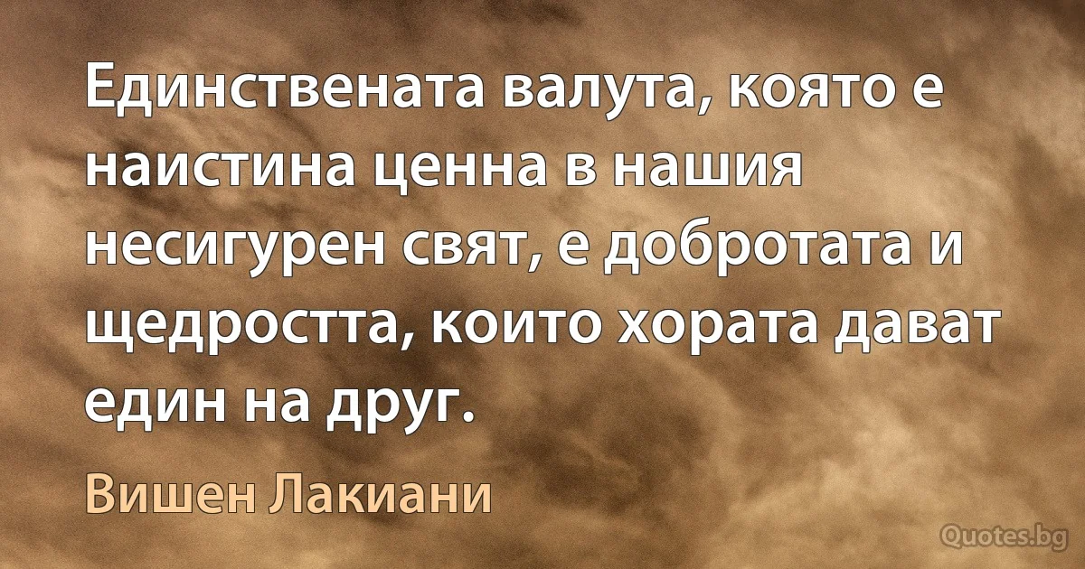 Единствената валута, която е наистина ценна в нашия несигурен свят, е добротата и щедростта, които хората дават един на друг. (Вишен Лакиани)