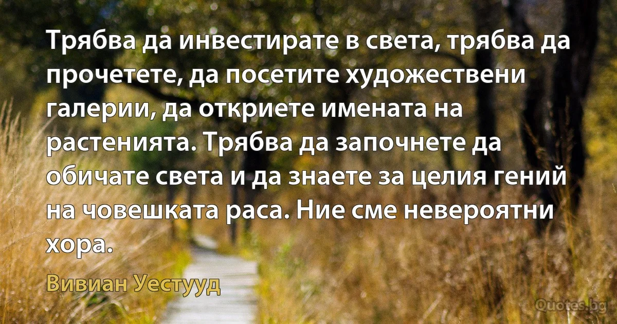 Трябва да инвестирате в света, трябва да прочетете, да посетите художествени галерии, да откриете имената на растенията. Трябва да започнете да обичате света и да знаете за целия гений на човешката раса. Ние сме невероятни хора. (Вивиан Уестууд)