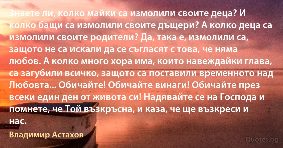 Знаете ли, колко майки са измолили своите деца? И колко бащи са измолили своите дъщери? А колко деца са измолили своите родители? Да, така е, измолили са, защото не са искали да се съгласят с това, че няма любов. А колко много хора има, които навеждайки глава, са загубили всичко, защото са поставили временното над Любовта... Обичайте! Обичайте винаги! Обичайте през всеки един ден от живота си! Надявайте се на Господа и помнете, че Той възкръсна, и каза, че ще възкреси и нас. (Владимир Астахов)