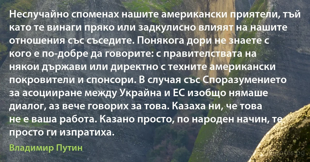 Неслучайно споменах нашите американски приятели, тъй като те винаги пряко или задкулисно влияят на нашите отношения със съседите. Понякога дори не знаете с кого е по-добре да говорите: с правителствата на някои държави или директно с техните американски покровители и спонсори. В случая със Споразумението за асоцииране между Украйна и ЕС изобщо нямаше диалог, аз вече говорих за това. Казаха ни, че това не е ваша работа. Казано просто, по народен начин, те просто ги изпратиха. (Владимир Путин)