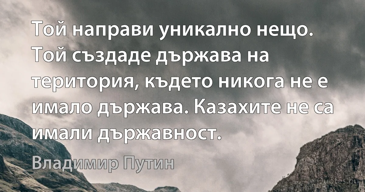 Той направи уникално нещо. Той създаде държава на територия, където никога не е имало държава. Казахите не са имали държавност. (Владимир Путин)