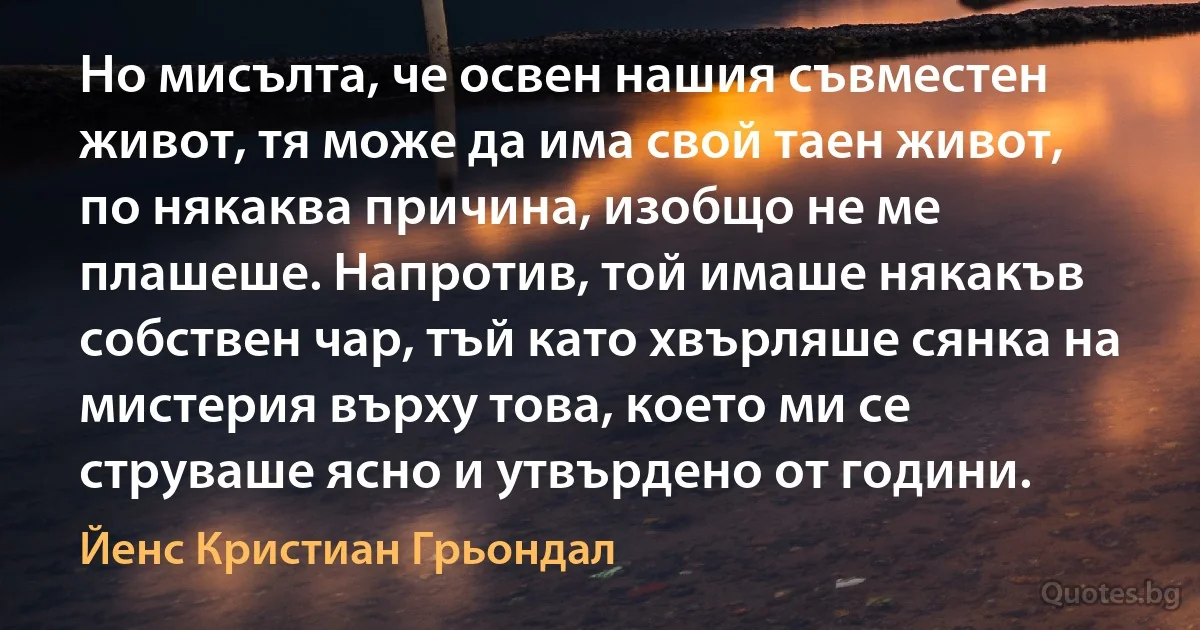 Но мисълта, че освен нашия съвместен живот, тя може да има свой таен живот, по някаква причина, изобщо не ме плашеше. Напротив, той имаше някакъв собствен чар, тъй като хвърляше сянка на мистерия върху това, което ми се струваше ясно и утвърдено от години. (Йенс Кристиан Грьондал)